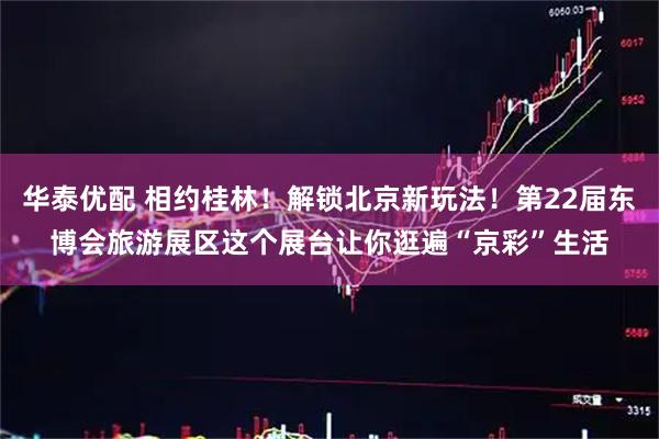 华泰优配 相约桂林！解锁北京新玩法！第22届东博会旅游展区这个展台让你逛遍“京彩”生活