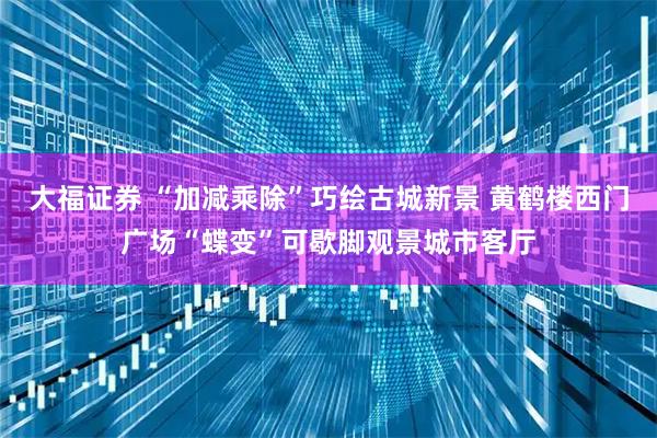 大福证券 “加减乘除”巧绘古城新景 黄鹤楼西门广场“蝶变”可歇脚观景城市客厅