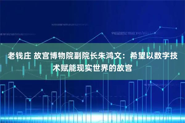 老钱庄 故宫博物院副院长朱鸿文：希望以数字技术赋能现实世界的故宫