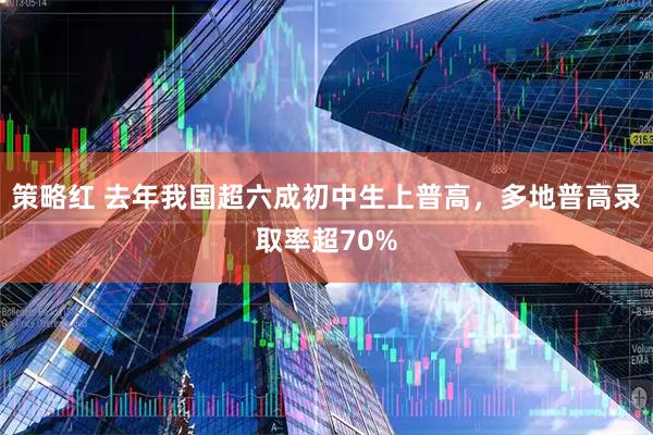 策略红 去年我国超六成初中生上普高，多地普高录取率超70%