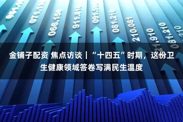 金铺子配资 焦点访谈｜“十四五”时期，这份卫生健康领域答卷写满民生温度