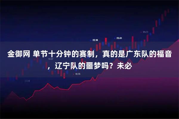 金御网 单节十分钟的赛制，真的是广东队的福音，辽宁队的噩梦吗？未必
