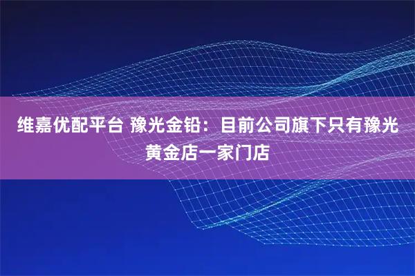 维嘉优配平台 豫光金铅：目前公司旗下只有豫光黄金店一家门店