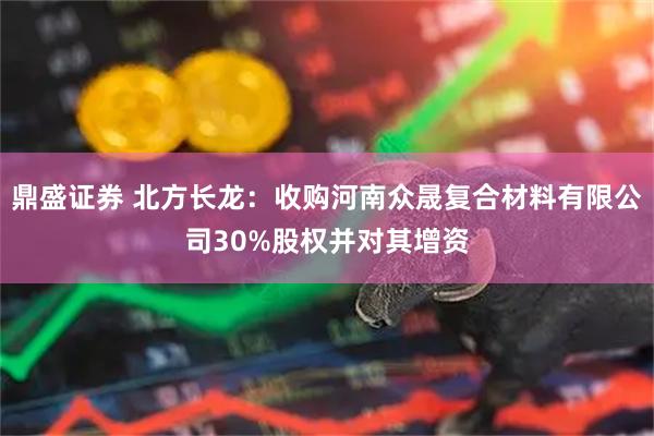 鼎盛证券 北方长龙：收购河南众晟复合材料有限公司30%股权并对其增资
