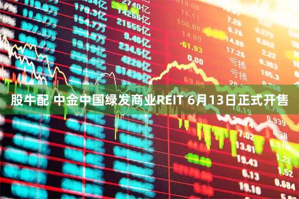 股牛配 中金中国绿发商业REIT 6月13日正式开售