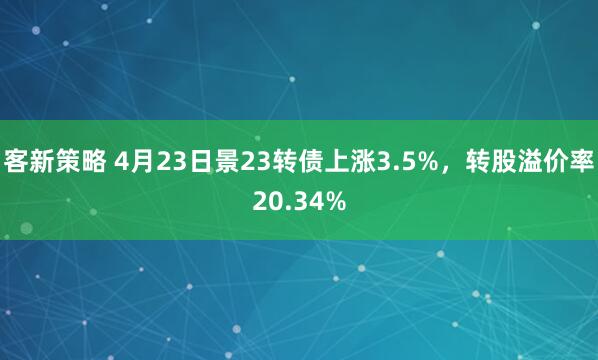 客新策略 4月23日景23转债上涨3.5%，转股溢价率20.34%