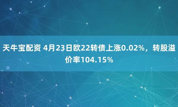 天牛宝配资 4月23日欧22转债上涨0.02%，转股溢价率104.15%