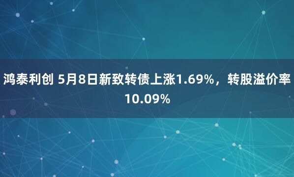鸿泰利创 5月8日新致转债上涨1.69%，转股溢价率10.09%