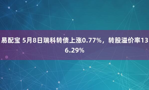 易配宝 5月8日瑞科转债上涨0.77%，转股溢价率136.29%