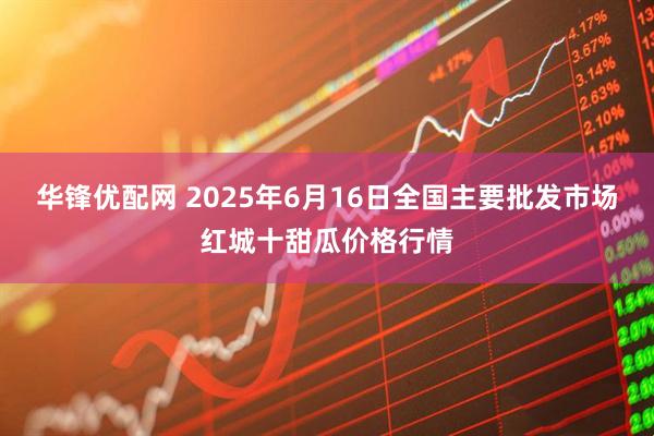 华锋优配网 2025年6月16日全国主要批发市场红城十甜瓜价格行情