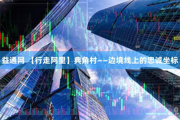 益通网 【行走阿里】典角村——边境线上的忠诚坐标