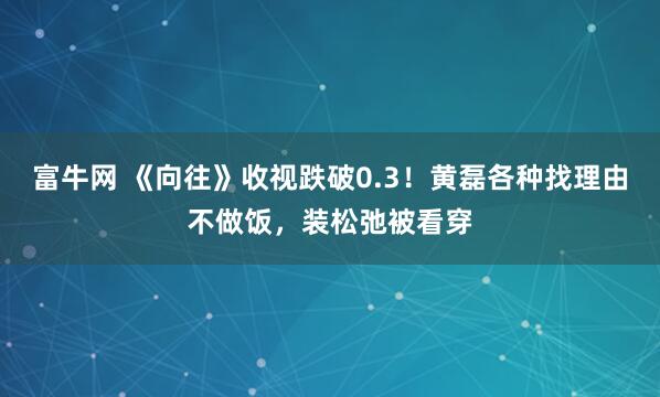 富牛网 《向往》收视跌破0.3！黄磊各种找理由不做饭，装松弛被看穿