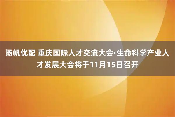 扬帆优配 重庆国际人才交流大会·生命科学产业人才发展大会将于11月15日召开