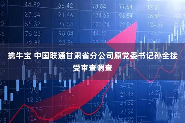 擒牛宝 中国联通甘肃省分公司原党委书记孙全接受审查调查