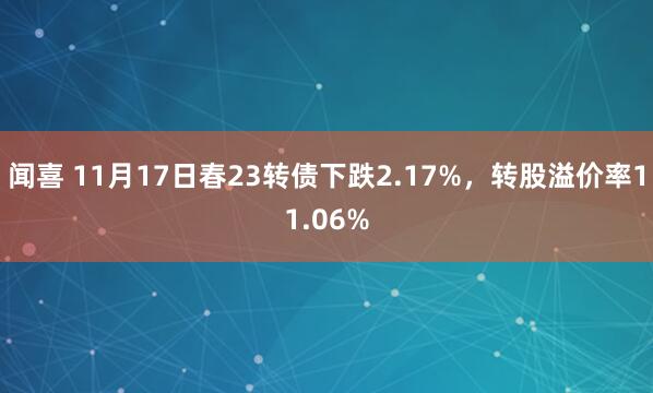 闻喜 11月17日春23转债下跌2.17%，转股溢价率11.06%