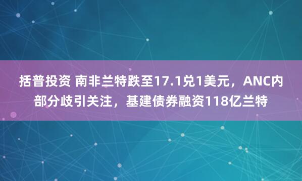 括普投资 南非兰特跌至17.1兑1美元，ANC内部分歧引关注，基建债券融资118亿兰特