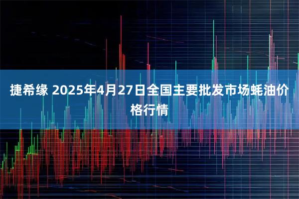 捷希缘 2025年4月27日全国主要批发市场蚝油价格行情