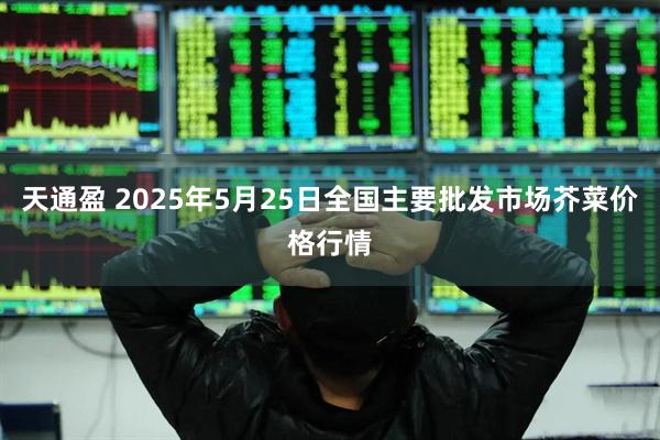 天通盈 2025年5月25日全国主要批发市场芥菜价格行情