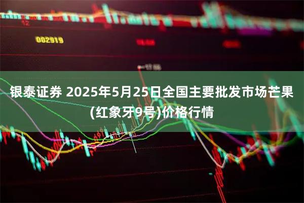 银泰证券 2025年5月25日全国主要批发市场芒果(红象牙9号)价格行情