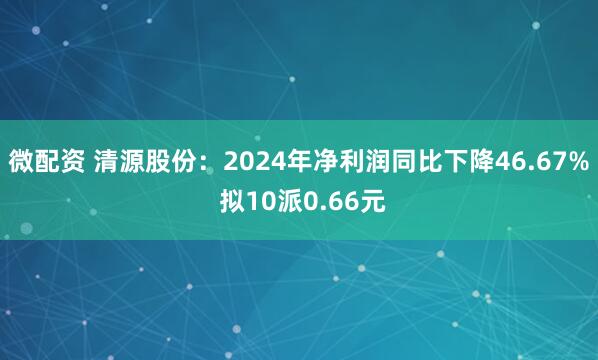 微配资 清源股份：2024年净利润同比下降46.67% 拟10派0.66元