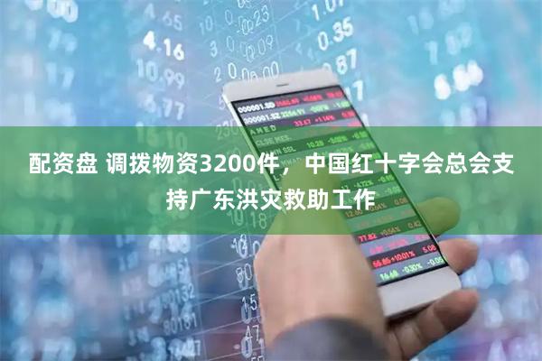 配资盘 调拨物资3200件，中国红十字会总会支持广东洪灾救助工作
