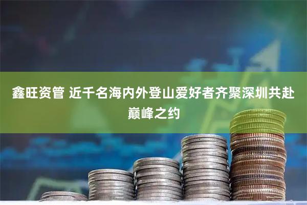 鑫旺资管 近千名海内外登山爱好者齐聚深圳共赴巅峰之约