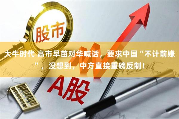 大牛时代 高市早苗对华喊话，要求中国“不计前嫌”，没想到，中方直接重磅反制！